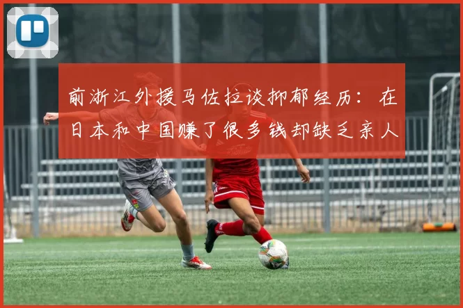 前浙江外援马佐拉谈抑郁经历：在日本和中国赚了很多钱却缺乏亲人陪伴