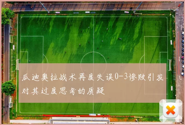 瓜迪奥拉战术再度失误0-3惨败引发对其过度思考的质疑