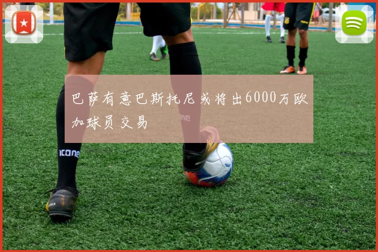 巴萨有意巴斯托尼或将出6000万欧加球员交易