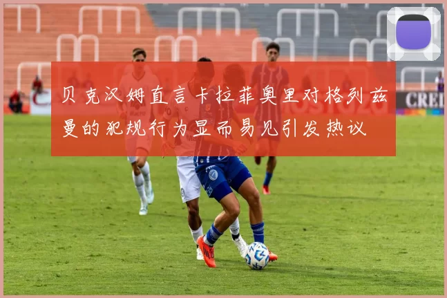 贝克汉姆直言卡拉菲奥里对格列兹曼的犯规行为显而易见引发热议