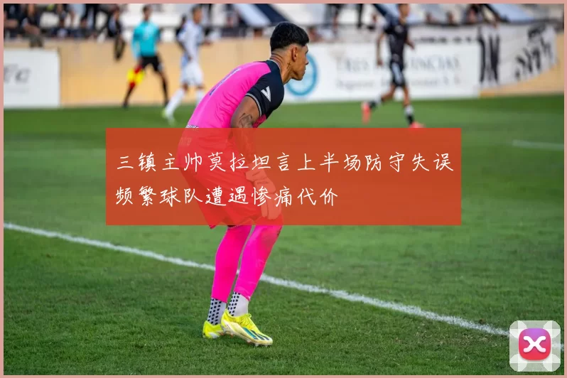 三镇主帅莫拉坦言上半场防守失误频繁球队遭遇惨痛代价