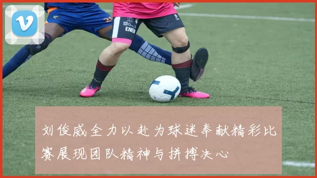 刘俊威全力以赴为球迷奉献精彩比赛展现团队精神与拼搏决心