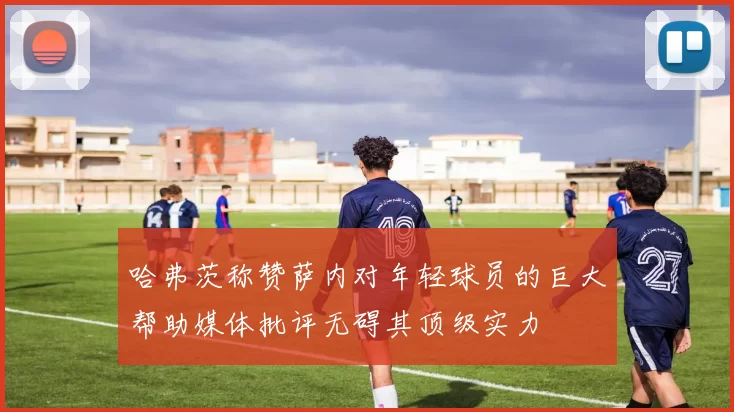 哈弗茨称赞萨内对年轻球员的巨大帮助媒体批评无碍其顶级实力