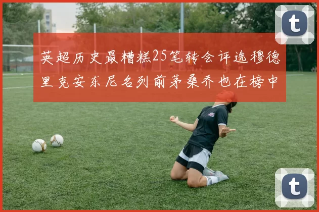 英超历史最糟糕25笔转会评选穆德里克安东尼名列前茅桑乔也在榜中