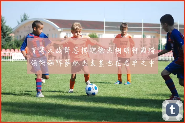京粤大战阵容揭晓徐杰胡明轩周琦领衔强阵萨林杰麦基也在名单之中