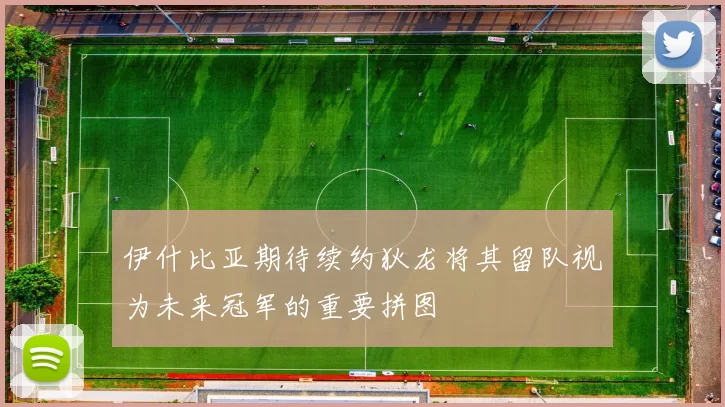 伊什比亚期待续约狄龙将其留队视为未来冠军的重要拼图