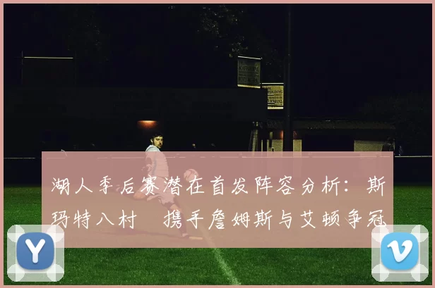 湖人季后赛潜在首发阵容分析：斯玛特八村塁携手詹姆斯与艾顿争冠之路