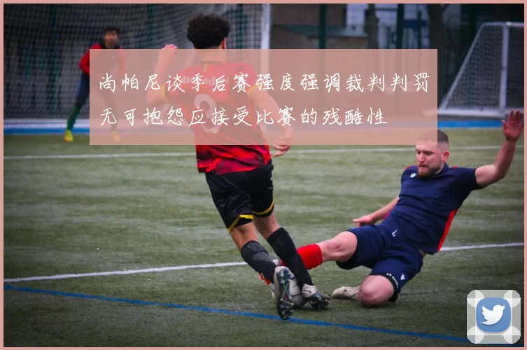 尚帕尼谈季后赛强度强调裁判判罚无可抱怨应接受比赛的残酷性