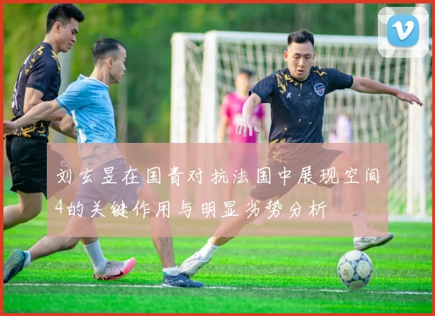 刘玄昱在国青对抗法国中展现空间4的关键作用与明显劣势分析