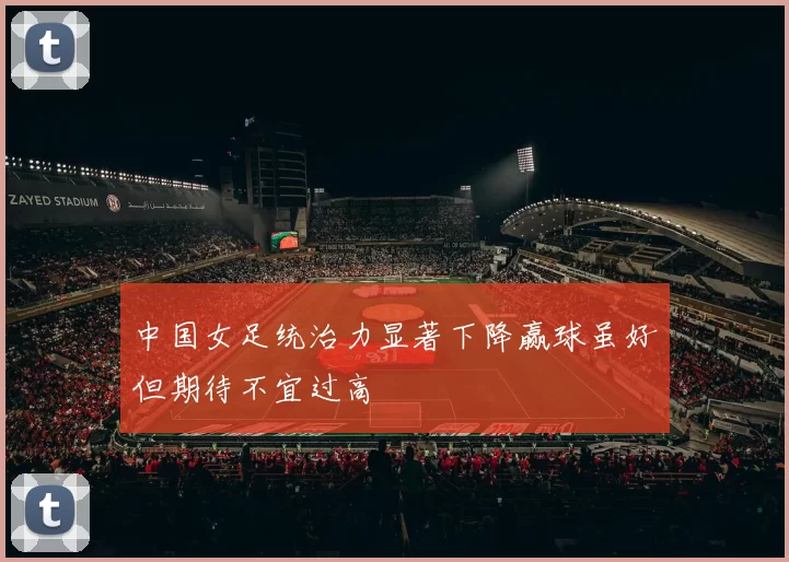 中国女足统治力显著下降赢球虽好但期待不宜过高