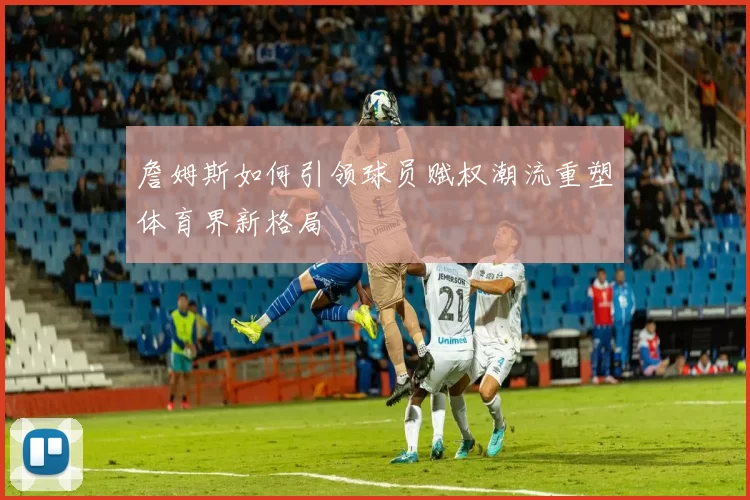詹姆斯如何引领球员赋权潮流重塑体育界新格局