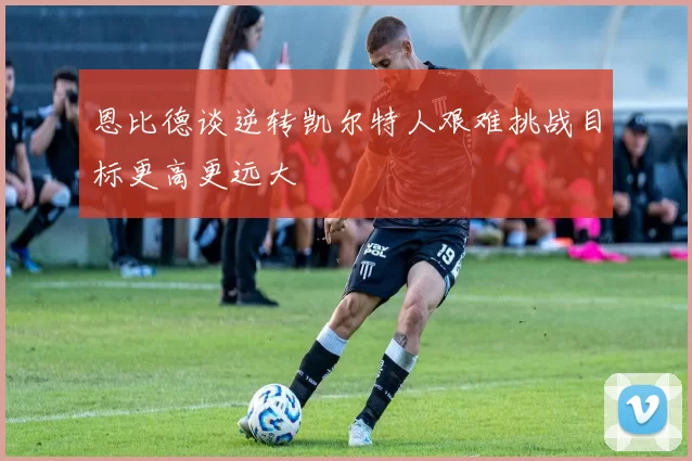 恩比德谈逆转凯尔特人艰难挑战目标更高更远大